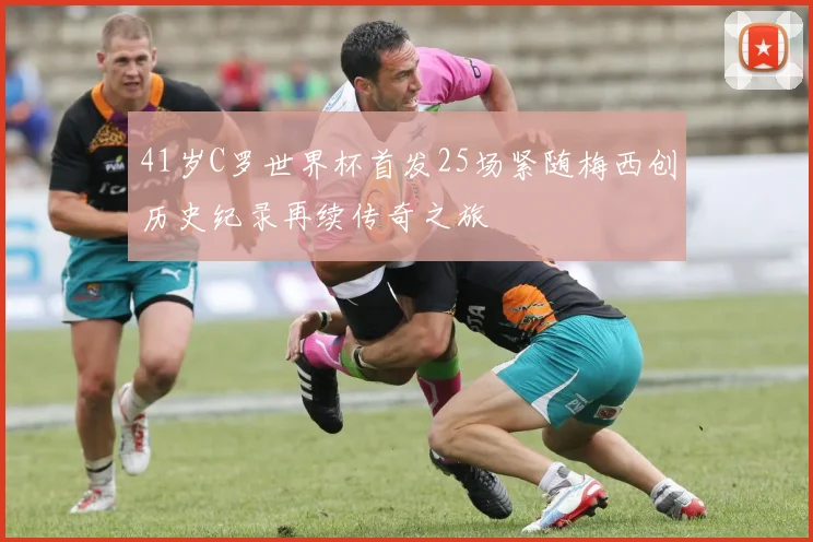 41岁C罗世界杯首发25场紧随梅西创历史纪录再续传奇之旅