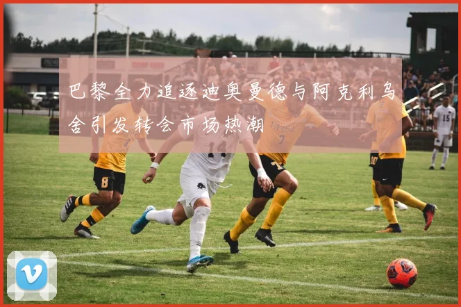 巴黎全力追逐迪奥曼德与阿克利乌舍引发转会市场热潮