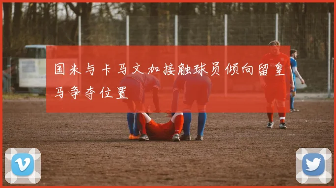 国米与卡马文加接触球员倾向留皇马争夺位置