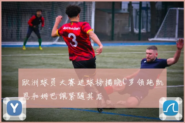 欧洲球员大赛进球榜揭晓C罗领跑凯恩和姆巴佩紧随其后
