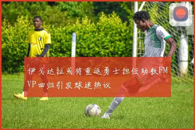 伊戈达拉或将重返勇士担任助教FMVP回归引发球迷热议