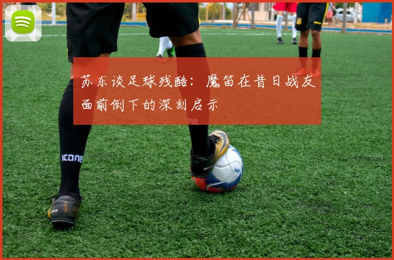 苏东谈足球残酷：魔笛在昔日战友面前倒下的深刻启示
