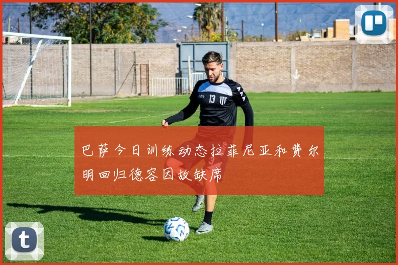 巴萨今日训练动态拉菲尼亚和费尔明回归德容因故缺席