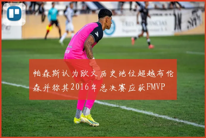 帕森斯认为欧文历史地位超越布伦森并称其2016年总决赛应获FMVP