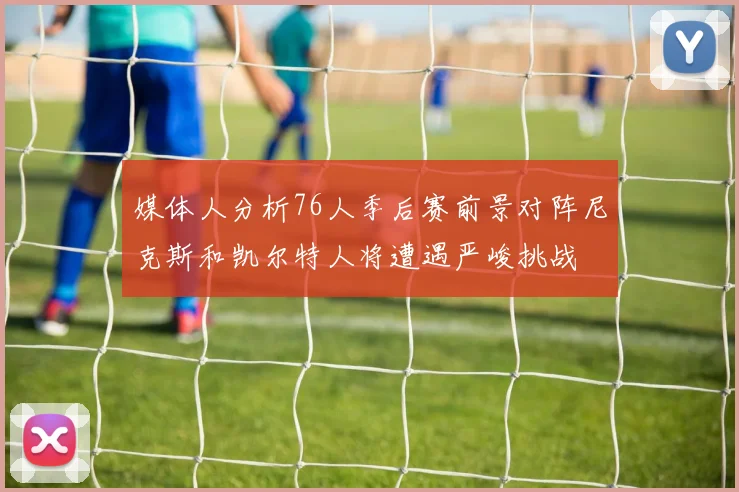 媒体人分析76人季后赛前景对阵尼克斯和凯尔特人将遭遇严峻挑战
