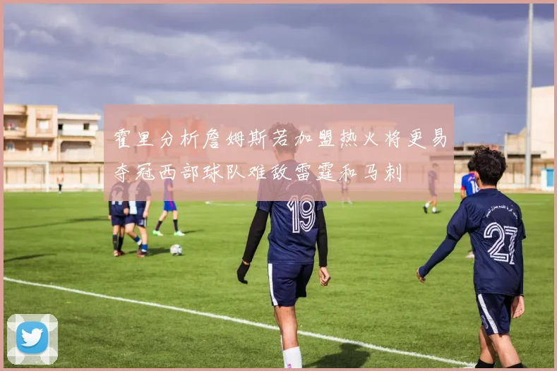 霍里分析詹姆斯若加盟热火将更易夺冠西部球队难敌雷霆和马刺