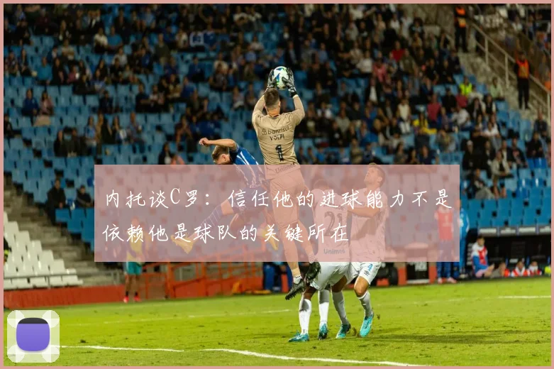 内托谈C罗：信任他的进球能力不是依赖他是球队的关键所在