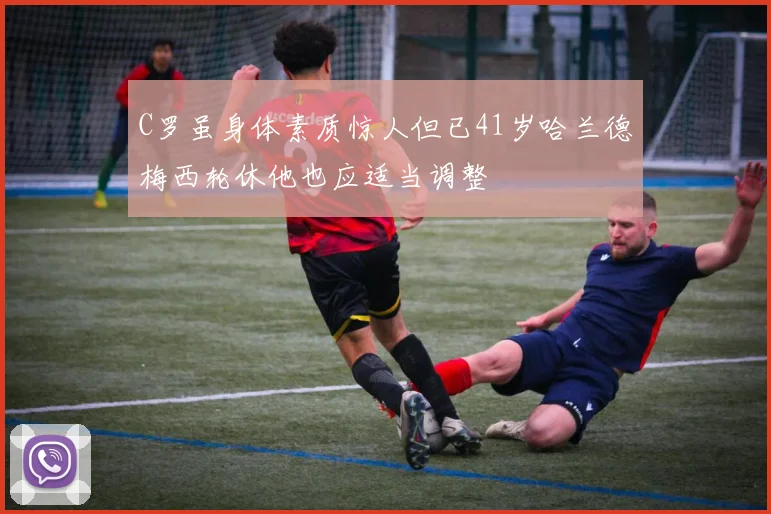 C罗虽身体素质惊人但已41岁哈兰德梅西轮休他也应适当调整