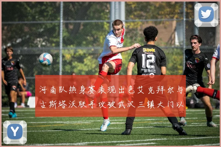 河南队热身赛表现出色艾克拜尔与古斯塔沃联手攻破武汉三镇大门以2-0获胜