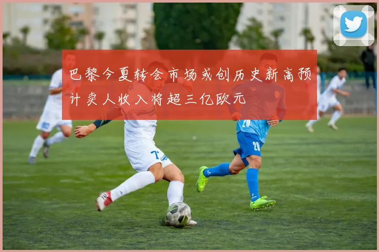 巴黎今夏转会市场或创历史新高预计卖人收入将超三亿欧元