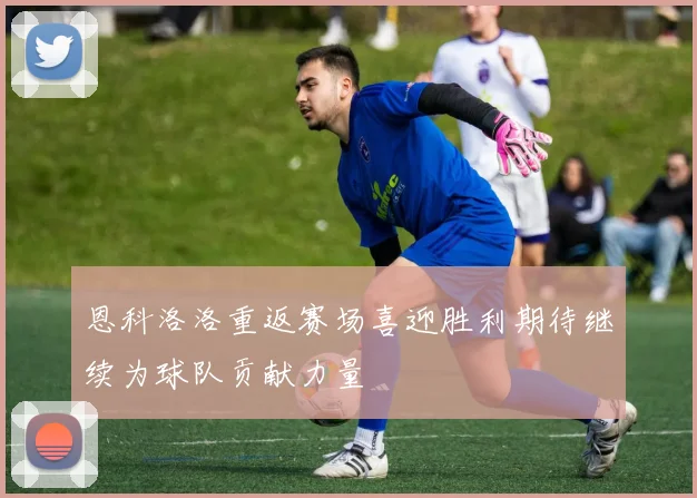恩科洛洛重返赛场喜迎胜利期待继续为球队贡献力量