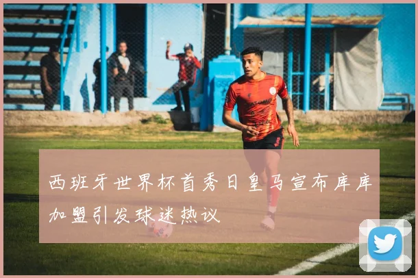 西班牙世界杯首秀日皇马宣布库库加盟引发球迷热议