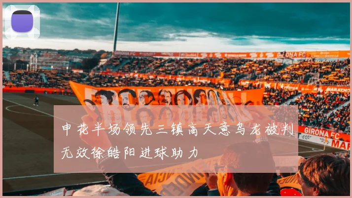 申花半场领先三镇高天意乌龙被判无效徐皓阳进球助力