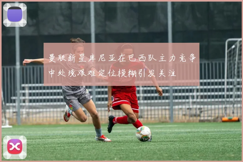 曼联新星库尼亚在巴西队主力竞争中处境艰难定位模糊引发关注