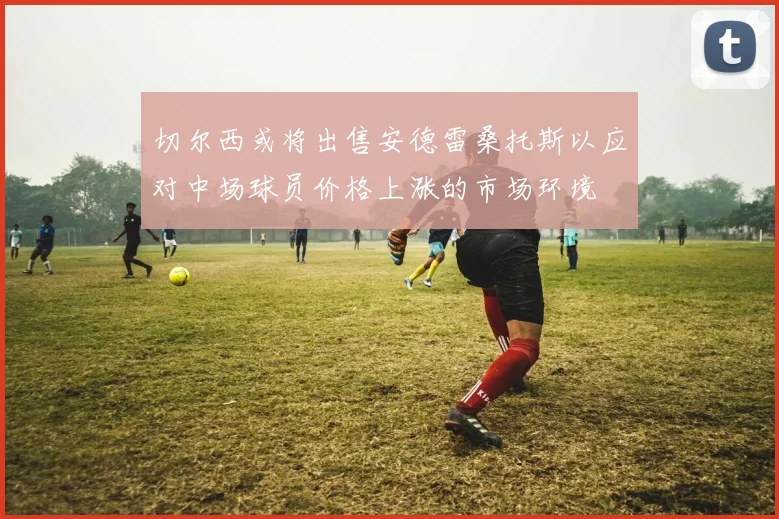 切尔西或将出售安德雷桑托斯以应对中场球员价格上涨的市场环境