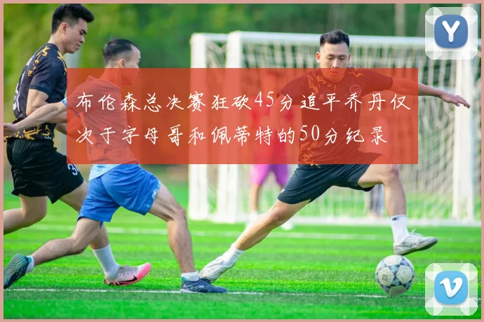 布伦森总决赛狂砍45分追平乔丹仅次于字母哥和佩蒂特的50分纪录