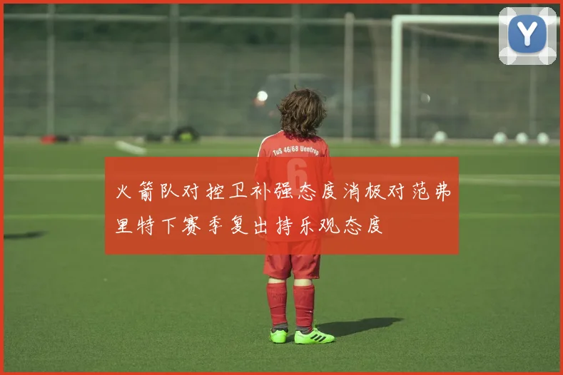 火箭队对控卫补强态度消极对范弗里特下赛季复出持乐观态度