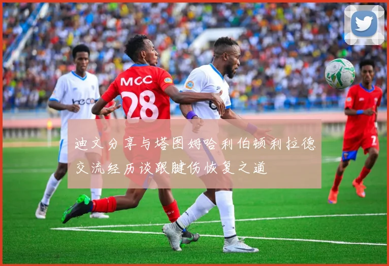 迪文分享与塔图姆哈利伯顿利拉德交流经历谈跟腱伤恢复之道