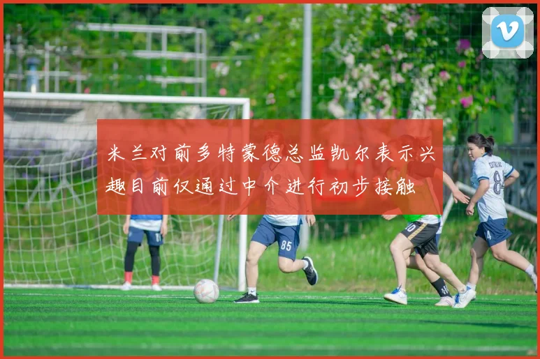 米兰对前多特蒙德总监凯尔表示兴趣目前仅通过中介进行初步接触