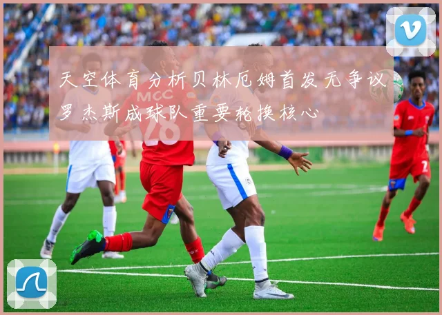 天空体育分析贝林厄姆首发无争议罗杰斯成球队重要轮换核心