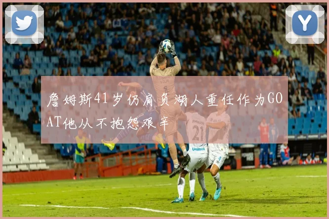 詹姆斯41岁仍肩负湖人重任作为GOAT他从不抱怨艰辛